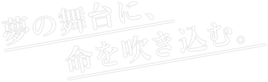 夢の舞台に、命を吹き込む。